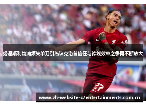 努涅斯利物浦频失单刀引热议克洛普信任与锋线效率之争再不断放大