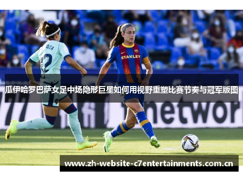 瓜伊哈罗巴萨女足中场隐形巨星如何用视野重塑比赛节奏与冠军版图